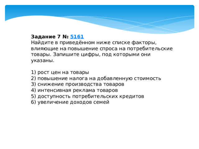 задание 7 № 5161 найдите в приведённом ниже списке факторы, влияющие на повышение спроса на потребительские товары. запишите цифры, под которыми они указаны. 1) рост цен на товары 2) повышение налога на добавленную стоимость 3) снижение производства товаров 4) интенсивная реклама товаров 5) доступность потребительских кредитов 6) увеличение доходов семей 