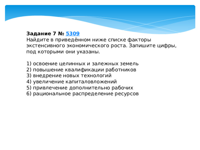 Задание 7 №  5309 Найдите в приведённом ниже списке факторы экстенсивного экономического роста. Запишите цифры, под которыми они указаны.   1) освоение целинных и залежных земель 2) повышение квалификации работников 3) внедрение новых технологий 4) увеличение капиталовложений 5) привлечение дополнительно рабочих 6) рациональное распределение ресурсов 