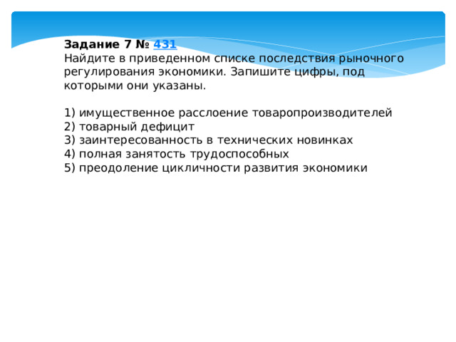 Задание 7 №  431 Найдите в приведенном списке последствия рыночного регулирования экономики. Запишите цифры, под которыми они указаны.   1) имущественное расслоение товаропроизводителей 2) товарный дефицит 3) заинтересованность в технических новинках 4) полная занятость трудоспособных 5) преодоление цикличности развития экономики 