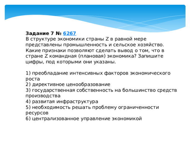 задание 7 № 6267 в структуре экономики страны z в равной мере представлены промышленность и сельское хозяйство. какие признаки позволяют сделать вывод о том, что в стране z командная (плановая) экономика? запишите цифры, под которыми они указаны. 1) преобладание интенсивных факторов экономического роста 2) директивное ценообразование 3) государственная собственность на большинство средств производства 4) развитая инфраструктура 5) необходимость решать проблему ограниченности ресурсов 6) централизованное управление экономикой 