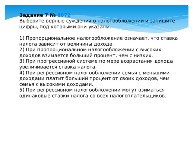 задание 7 № 8072 выберите верные суждения о налогообложении и запишите цифры, под которыми они указаны. 1) пропорциональное налогообложение означает, что ставка налога зависит от величины дохода. 2) при пропорциональном налогообложении с высоких доходов взимается больший процент, чем с низких. 3) при прогрессивной системе по мере возрастания дохода увеличивается ставка налога. 4) при регрессивном налогообложении семья с меньшими доходами платит больший процент от своих доходов, чем семья с высокими доходами. 5) при регрессивном налогообложении могут взиматься одинаковые ставки налога со всех налогоплательщиков. 