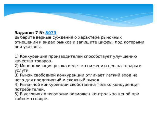 задание 7 № 8073 выберите верные суждения о характере рыночных отношений и видах рынков и запишите цифры, под которыми они указаны. 1) конкуренция производителей способствует улучшению качества товаров. 2) монополизация рынка ведет к снижению цен на товары и услуги. 3) рынок свободной конкуренции отличает легкий вход на него для предприятий и сложный выход. 4) рыночной конкуренции свойственна только конкуренция потребителей. 5) в условиях олигополии возможен контроль за ценой при тайном сговоре. 