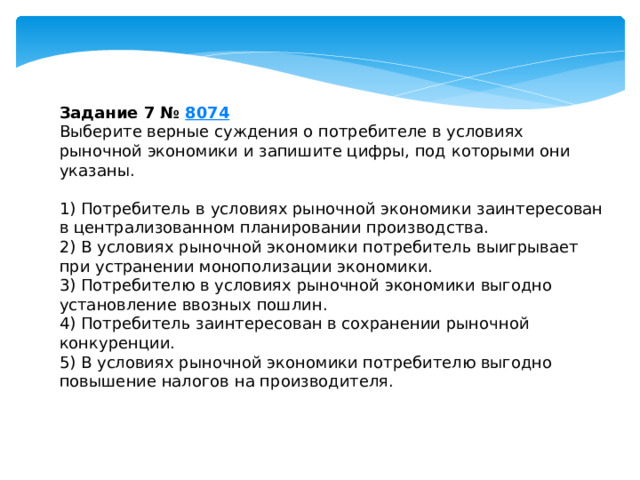 Задание 7 №  8074 Выберите верные суждения о потребителе в условиях рыночной экономики и запишите цифры, под которыми они указаны.   1) Потребитель в условиях рыночной экономики заинтересован в централизованном планировании производства. 2) В условиях рыночной экономики потребитель выигрывает при устранении монополизации экономики. 3) Потребителю в условиях рыночной экономики выгодно установление ввозных пошлин. 4) Потребитель заинтересован в сохранении рыночной конкуренции. 5) В условиях рыночной экономики потребителю выгодно повышение налогов на производителя. 