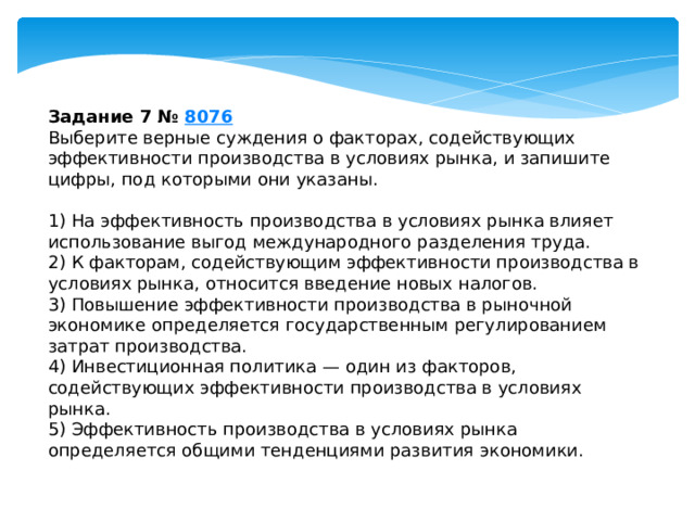 задание 7 № 8076 выберите верные суждения о факторах, содействующих эффективности производства в условиях рынка, и запишите цифры, под которыми они указаны. 1) на эффективность производства в условиях рынка влияет использование выгод международного разделения труда. 2) к факторам, содействующим эффективности производства в условиях рынка, относится введение новых налогов. 3) повышение эффективности производства в рыночной экономике определяется государственным регулированием затрат производства. 4) инвестиционная политика — один из факторов, содействующих эффективности производства в условиях рынка. 5) эффективность производства в условиях рынка определяется общими тенденциями развития экономики. 