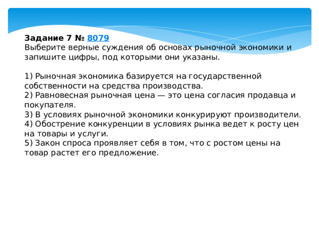 задание 7 № 8079 выберите верные суждения об основах рыночной экономики и запишите цифры, под которыми они указаны. 1) рыночная экономика базируется на государственной собственности на средства производства. 2) равновесная рыночная цена — это цена согласия продавца и покупателя. 3) в условиях рыночной экономики конкурируют производители. 4) обострение конкуренции в условиях рынка ведет к росту цен на товары и услуги. 5) закон спроса проявляет себя в том, что с ростом цены на товар растет его предложение. 