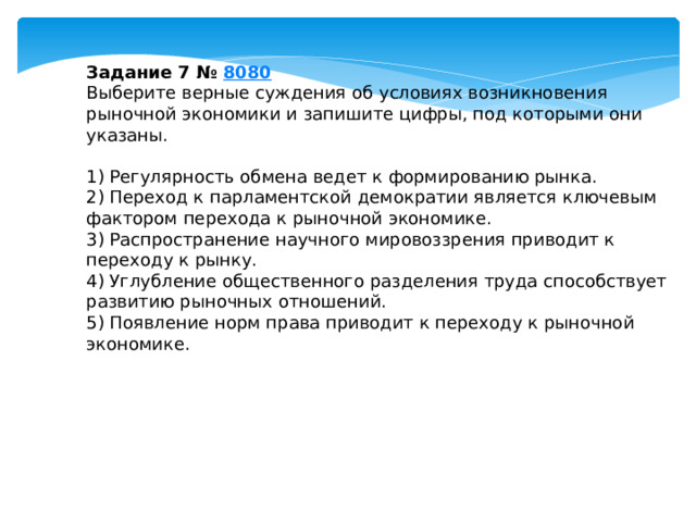 Задание 7 №  8080 Выберите верные суждения об условиях возникновения рыночной экономики и запишите цифры, под которыми они указаны.   1) Регулярность обмена ведет к формированию рынка. 2) Переход к парламентской демократии является ключевым фактором перехода к рыночной экономике. 3) Распространение научного мировоззрения приводит к переходу к рынку. 4) Углубление общественного разделения труда способствует развитию рыночных отношений. 5) Появление норм права приводит к переходу к рыночной экономике. 