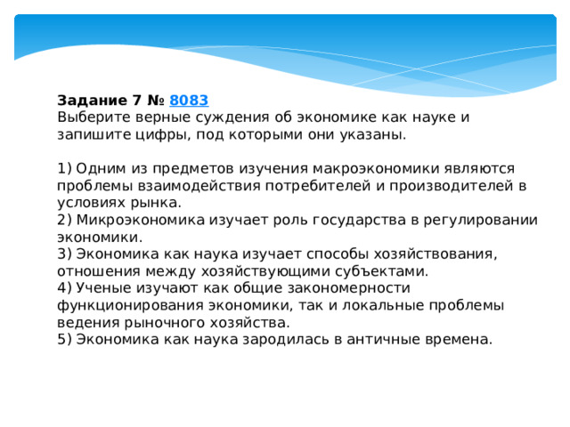 Задание 7 №  8083 Выберите верные суждения об экономике как науке и запишите цифры, под которыми они указаны.   1) Одним из предметов изучения макроэкономики являются проблемы взаимодействия потребителей и производителей в условиях рынка. 2) Микроэкономика изучает роль государства в регулировании экономики. 3) Экономика как наука изучает способы хозяйствования, отношения между хозяйствующими субъектами. 4) Ученые изучают как общие закономерности функционирования экономики, так и локальные проблемы ведения рыночного хозяйства. 5) Экономика как наука зародилась в античные времена. 