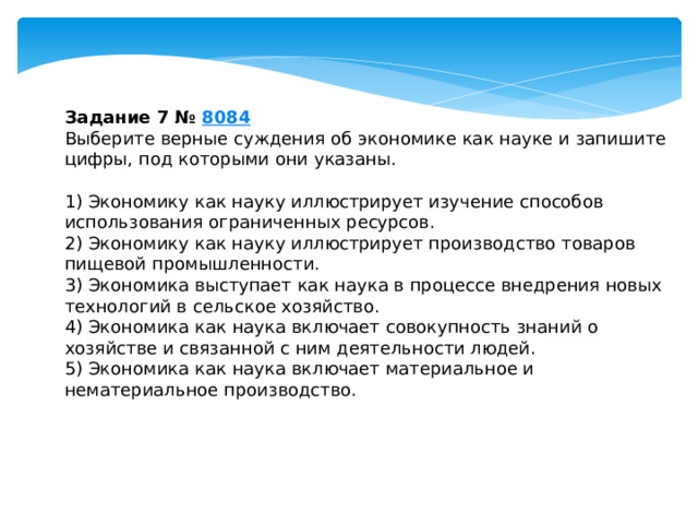 задание 7 № 8084 выберите верные суждения об экономике как науке и запишите цифры, под которыми они указаны. 1) экономику как науку иллюстрирует изучение способов использования ограниченных ресурсов. 2) экономику как науку иллюстрирует производство товаров пищевой промышленности. 3) экономика выступает как наука в процессе внедрения новых технологий в сельское хозяйство. 4) экономика как наука включает совокупность знаний о хозяйстве и связанной с ним деятельности людей. 5) экономика как наука включает материальное и нематериальное производство. 