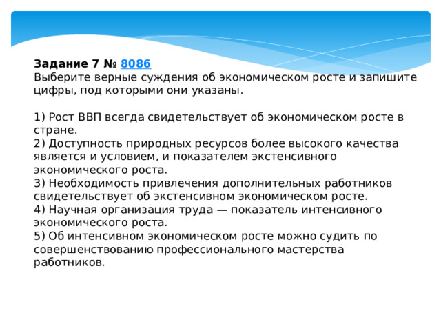 задание 7 № 8086 выберите верные суждения об экономическом росте и запишите цифры, под которыми они указаны. 1) рост ввп всегда свидетельствует об экономическом росте в стране. 2) доступность природных ресурсов более высокого качества является и условием, и показателем экстенсивного экономического роста. 3) необходимость привлечения дополнительных работников свидетельствует об экстенсивном экономическом росте. 4) научная организация труда — показатель интенсивного экономического роста. 5) об интенсивном экономическом росте можно судить по совершенствованию профессионального мастерства работников. 