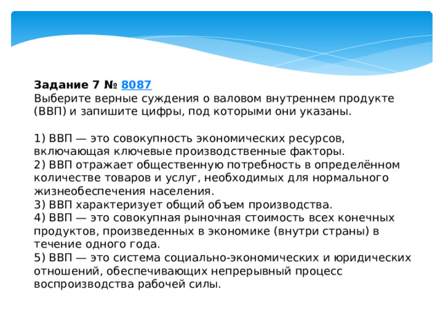 задание 7 № 8087 выберите верные суждения о валовом внутреннем продукте (ввп) и запишите цифры, под которыми они указаны. 1) ввп — это совокупность экономических ресурсов, включающая ключевые производственные факторы. 2) ввп отражает общественную потребность в определённом количестве товаров и услуг, необходимых для нормального жизнеобеспечения населения. 3) ввп характеризует общий объем производства. 4) ввп — это совокупная рыночная стоимость всех конечных продуктов, произведенных в экономике (внутри страны) в течение одного года. 5) ввп — это система социально-экономических и юридических отношений, обеспечивающих непрерывный процесс воспроизводства рабочей силы. 