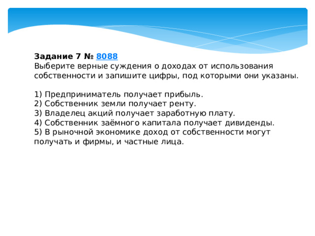 Задание 7 №  8088 Выберите верные суждения о доходах от использования собственности и запишите цифры, под которыми они указаны.   1) Предприниматель получает прибыль. 2) Собственник земли получает ренту. 3) Владелец акций получает заработную плату. 4) Собственник заёмного капитала получает дивиденды. 5) В рыночной экономике доход от собственности могут получать и фирмы, и частные лица. 