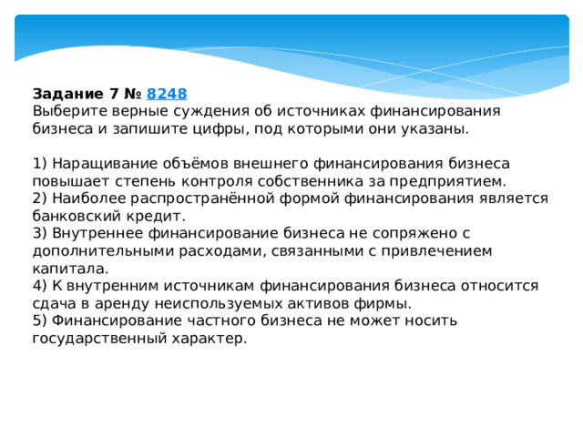 задание 7 № 8248 выберите верные суждения об источниках финансирования бизнеса и запишите цифры, под которыми они указаны. 1) наращивание объёмов внешнего финансирования бизнеса повышает степень контроля собственника за предприятием. 2) наиболее распространённой формой финансирования является банковский кредит. 3) внутреннее финансирование бизнеса не сопряжено с дополнительными расходами, связанными с привлечением капитала. 4) к внутренним источникам финансирования бизнеса относится сдача в аренду неиспользуемых активов фирмы. 5) финансирование частного бизнеса не может носить государственный характер. 