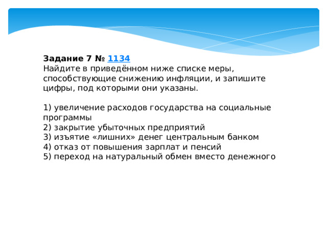 Задание 7 №  1134 Найдите в приведённом ниже списке меры, способствующие снижению инфляции, и запишите цифры, под которыми они указаны.   1) увеличение расходов государства на социальные программы 2) закрытие убыточных предприятий 3) изъятие «лишних» денег центральным банком 4) отказ от повышения зарплат и пенсий 5) переход на натуральный обмен вместо денежного 