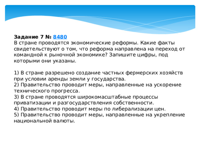 Задание 7 №  8480 В стране проводятся экономические реформы. Какие факты свидетельствуют о том, что реформа направлена на переход от командной к рыночной экономике? Запишите цифры, под которыми они указаны.   1) В стране разрешено создание частных фермерских хозяйств при условии аренды земли у государства. 2) Правительство проводит меры, направленные на ускорение технического прогресса. 3) В стране проводятся широкомасштабные процессы приватизации и разгосударствления собственности. 4) Правительство проводит меры по либерализации цен. 5) Правительство проводит меры, направленные на укрепление национальной валюты. 