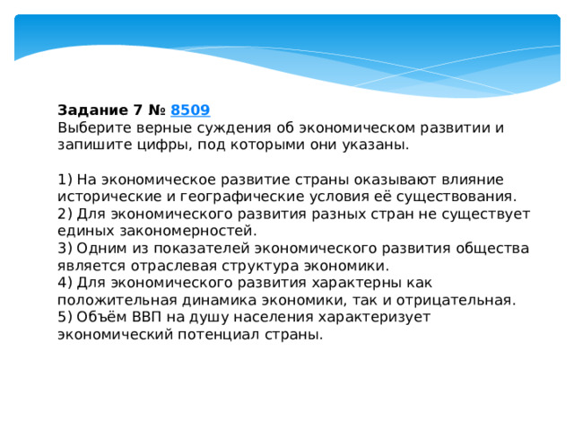 Задание 7 №  8509 Выберите верные суждения об экономическом развитии и запишите цифры, под которыми они указаны.   1) На экономическое развитие страны оказывают влияние исторические и географические условия её существования. 2) Для экономического развития разных стран не существует единых закономерностей. 3) Одним из показателей экономического развития общества является отраслевая структура экономики. 4) Для экономического развития характерны как положительная динамика экономики, так и отрицательная. 5) Объём ВВП на душу населения характеризует экономический потенциал страны. 