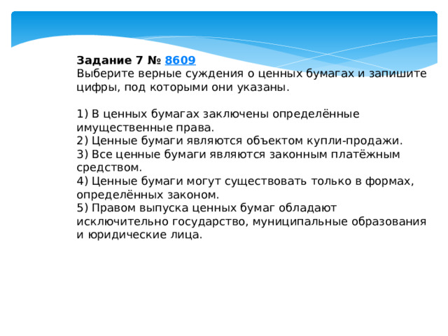 Задание 7 №  8609 Выберите верные суждения о ценных бумагах и запишите цифры, под которыми они указаны.   1) В ценных бумагах заключены определённые имущественные права. 2) Ценные бумаги являются объектом купли-продажи. 3) Все ценные бумаги являются законным платёжным средством. 4) Ценные бумаги могут существовать только в формах, определённых законом. 5) Правом выпуска ценных бумаг обладают исключительно государство, муниципальные образования и юридические лица. 