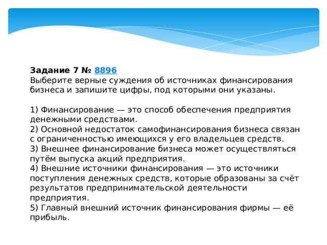 задание 7 № 8896 выберите верные суждения об источниках финансирования бизнеса и запишите цифры, под которыми они указаны. 1) финансирование — это способ обеспечения предприятия денежными средствами. 2) основной недостаток самофинансирования бизнеса связан с ограниченностью имеющихся у его владельцев средств. 3) внешнее финансирование бизнеса может осуществляться путём выпуска акций предприятия. 4) внешние источники финансирования — это источники поступления денежных средств, которые образованы за счёт результатов предпринимательской деятельности предприятия. 5) главный внешний источник финансирования фирмы — её прибыль. 