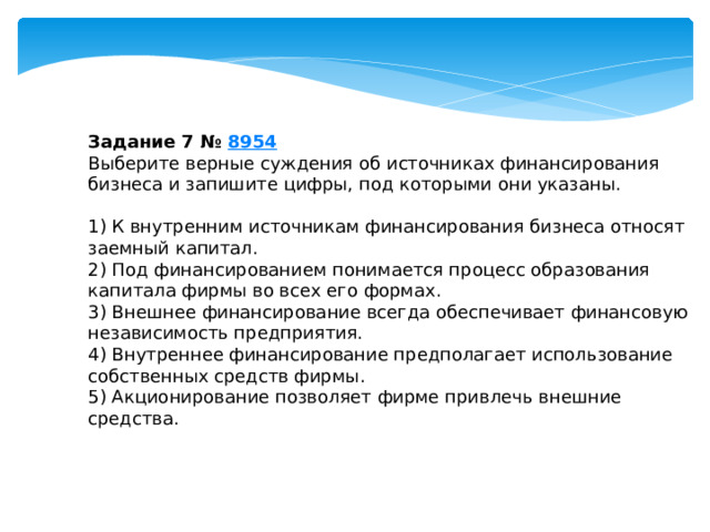 задание 7 № 8954 выберите верные суждения об источниках финансирования бизнеса и запишите цифры, под которыми они указаны. 1) к внутренним источникам финансирования бизнеса относят заемный капитал. 2) под финансированием понимается процесс образования капитала фирмы во всех его формах. 3) внешнее финансирование всегда обеспечивает финансовую независимость предприятия. 4) внутреннее финансирование предполагает использование собственных средств фирмы. 5) акционирование позволяет фирме привлечь внешние средства. 