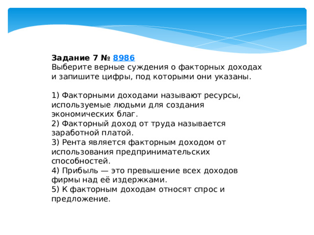 Задание 7 №  8986 Выберите верные суждения о факторных доходах и запишите цифры, под которыми они указаны.   1) Факторными доходами называют ресурсы, используемые людьми для создания экономических благ. 2) Факторный доход от труда называется заработной платой. 3) Рента является факторным доходом от использования предпринимательских способностей. 4) Прибыль — это превышение всех доходов фирмы над её издержками. 5) К факторным доходам относят спрос и предложение. 