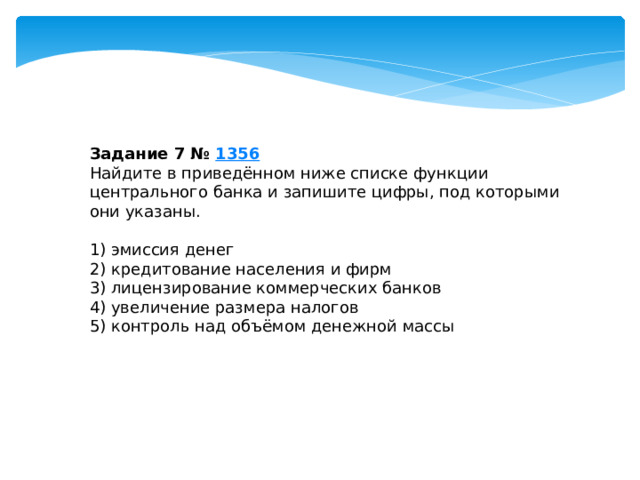 Задание 7 №  1356 Найдите в приведённом ниже списке функции центрального банка и запишите цифры, под которыми они указаны.   1) эмиссия денег 2) кредитование населения и фирм 3) лицензирование коммерческих банков 4) увеличение размера налогов 5) контроль над объёмом денежной массы 