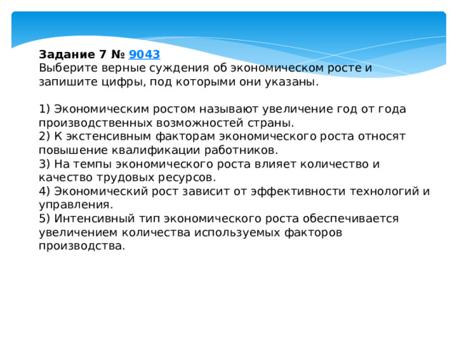 задание 7 № 9043 выберите верные суждения об экономическом росте и запишите цифры, под которыми они указаны. 1) экономическим ростом называют увеличение год от года производственных возможностей страны. 2) к экстенсивным факторам экономического роста относят повышение квалификации работников. 3) ha темпы экономического роста влияет количество и качество трудовых ресурсов. 4) экономический рост зависит от эффективности технологий и управления. 5) интенсивный тип экономического роста обеспечивается увеличением количества используемых факторов производства. 