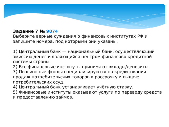 Задание 7 №  9074 Выберите верные суждения о финансовых институтах РФ и запишите номера, под которыми они указаны.   1) Центральный банк — национальный банк, осуществляющий эмиссию денег и являющийся центром финансово-кредитной системы страны. 2) Все финансовые институты принимают вклады/депозиты. 3) Пенсионные фонды специализируются на кредитовании продаж потребительских товаров в рассрочку и выдаче потребительских ссуд. 4) Центральный банк устанавливает учётную ставку. 5) Финансовые институты оказывают услуги по переводу средств и предоставлению займов. 