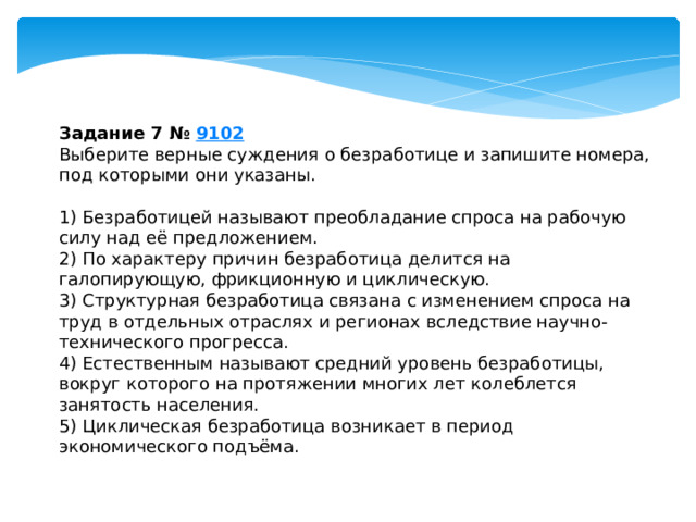 задание 7 № 9102 выберите верные суждения о безработице и запишите номера, под которыми они указаны. 1) безработицей называют преобладание спроса на рабочую силу над её предложением. 2) по характеру причин безработица делится на галопирующую, фрикционную и циклическую. 3) структурная безработица связана с изменением спроса на труд в отдельных отраслях и регионах вследствие научно-технического прогресса. 4) естественным называют средний уровень безработицы, вокруг которого на протяжении многих лет колеблется занятость населения. 5) циклическая безработица возникает в период экономического подъёма. 