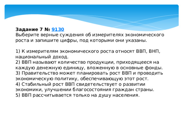 Задание 7 №  9130 Выберите верные суждения об измерителях экономического роста и запишите цифры, под которыми они указаны.   1) К измерителям экономического роста относят ВВП, ВНП, национальный доход. 2) ВВП называют количество продукции, приходящееся на каждую денежную единицу, вложенную в основные фонды. 3) Правительство может планировать рост ВВП и проводить экономическую политику, обеспечивающую этот рост. 4) Стабильный рост ВВП свидетельствует о развитии экономики, улучшении благосостояния граждан страны. 5) ВВП рассчитывается только на душу населения. 