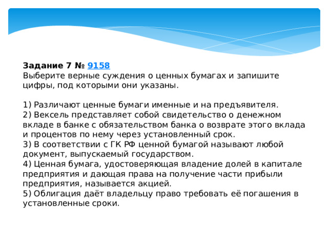 задание 7 № 9158 выберите верные суждения о ценных бумагах и запишите цифры, под которыми они указаны. 1) различают ценные бумаги именные и на предъявителя. 2) вексель представляет собой свидетельство о денежном вкладе в банке с обязательством банка о возврате этого вклада и процентов по нему через установленный срок. 3) b соответствии с гк рф ценной бумагой называют любой документ, выпускаемый государством. 4) ценная бумага, удостоверяющая владение долей в капитале предприятия и дающая права на получение части прибыли предприятия, называется акцией. 5) облигация даёт владельцу право требовать её погашения в установленные сроки. 