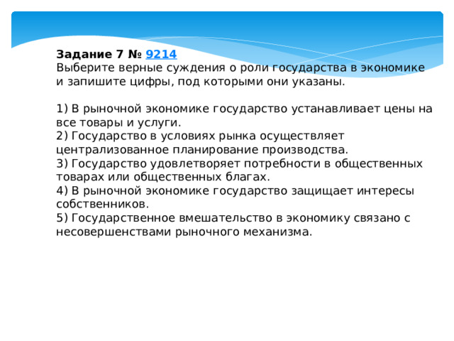 Задание 7 №  9214 Выберите верные суждения о роли государства в экономике и запишите цифры, под которыми они указаны.   1) В рыночной экономике государство устанавливает цены на все товары и услуги. 2) Государство в условиях рынка осуществляет централизованное планирование производства. 3) Государство удовлетворяет потребности в общественных товарах или общественных благах. 4) В рыночной экономике государство защищает интересы собственников. 5) Государственное вмешательство в экономику связано с несовершенствами рыночного механизма. 