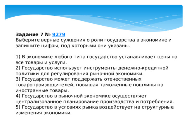 Задание 7 №  9279 Выберите верные суждения о роли государства в экономике и запишите цифры, под которыми они указаны.   1) В экономике любого типа государство устанавливает цены на все товары и услуги. 2) Государство использует инструменты денежно-кредитной политики для регулирования рыночной экономики. 3) Государство может поддержать отечественных товаропроизводителей, повышая таможенные пошлины на иностранные товары. 4) Государство в рыночной экономике осуществляет централизованное планирование производства и потребления. 5) Государство в условиях рынка воздействует на структурные изменения экономики. 