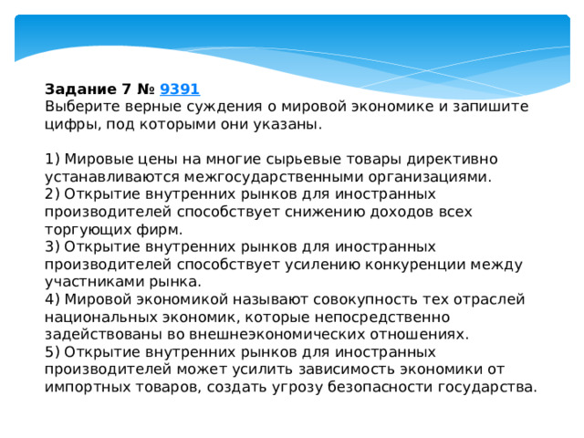 задание 7 № 9391 выберите верные суждения о мировой экономике и запишите цифры, под которыми они указаны. 1) мировые цены на многие сырьевые товары директивно устанавливаются межгосударственными организациями. 2) открытие внутренних рынков для иностранных производителей способствует снижению доходов всех торгующих фирм. 3) открытие внутренних рынков для иностранных производителей способствует усилению конкуренции между участниками рынка. 4) мировой экономикой называют совокупность тех отраслей национальных экономик, которые непосредственно задействованы во внешнеэкономических отношениях. 5) открытие внутренних рынков для иностранных производителей может усилить зависимость экономики от импортных товаров, создать угрозу безопасности государства. 