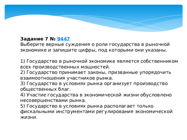 Задание 7 №  9447 Выберите верные суждения о роли государства в рыночной экономике и запишите цифры, под которыми они указаны.   1) Государство в рыночной экономике является собственником всех производственных мощностей. 2) Государство принимает законы, призванные упорядочить взаимоотношения участников рынка. 3) Государство в условиях рынка организует производство общественных благ. 4) Участие государства в экономической жизни обусловлено несовершенствами рынка. 5) Государство в условиях рынка располагает только фискальными инструментами регулирования экономической жизни. 