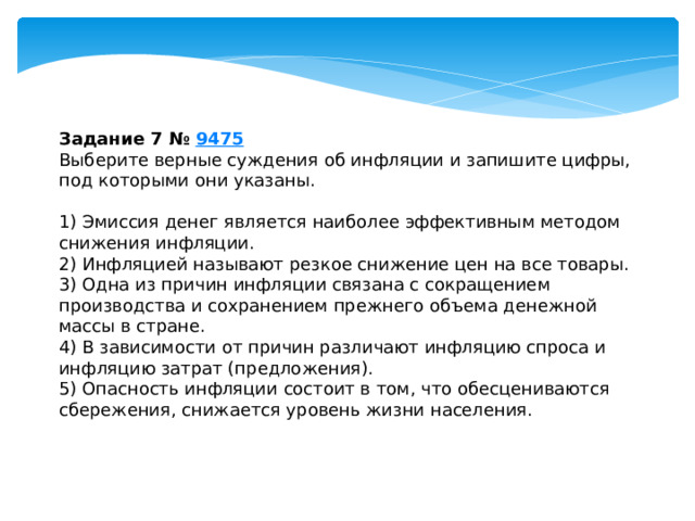 Задание 7 №  9475 Выберите верные суждения об инфляции и запишите цифры, под которыми они указаны.   1) Эмиссия денег является наиболее эффективным методом снижения инфляции. 2) Инфляцией называют резкое снижение цен на все товары. 3) Одна из причин инфляции связана с сокращением производства и сохранением прежнего объема денежной массы в стране. 4) В зависимости от причин различают инфляцию спроса и инфляцию затрат (предложения). 5) Опасность инфляции состоит в том, что обесцениваются сбережения, снижается уровень жизни населения. 