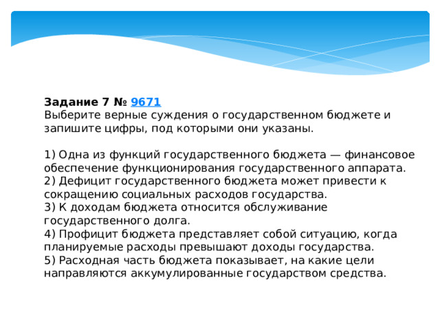 Задание 7 №  9671 Выберите верные суждения о государственном бюджете и запишите цифры, под которыми они указаны.   1) Одна из функций государственного бюджета — финансовое обеспечение функционирования государственного аппарата. 2) Дефицит государственного бюджета может привести к сокращению социальных расходов государства. 3) К доходам бюджета относится обслуживание государственного долга. 4) Профицит бюджета представляет собой ситуацию, когда планируемые расходы превышают доходы государства. 5) Расходная часть бюджета показывает, на какие цели направляются аккумулированные государством средства. 