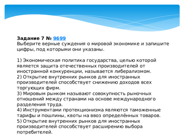 задание 7 № 9699 выберите верные суждения о мировой экономике и запишите цифры, под которыми они указаны. 1) экономическая политика государства, целью которой является защита отечественных производителей от иностранной конкуренции, называется либерализмом. 2) открытие внутренних рынков для иностранных производителей способствует снижению доходов всех торгующих фирм. 3) мировым рынком называют совокупность рыночных отношений между странами на основе международного разделения труда. 4) инструментами протекционизма являются таможенные тарифы и пошлины, квоты на ввоз определённых товаров. 5) открытие внутренних рынков для иностранных производителей способствует расширению выбора потребителей. 