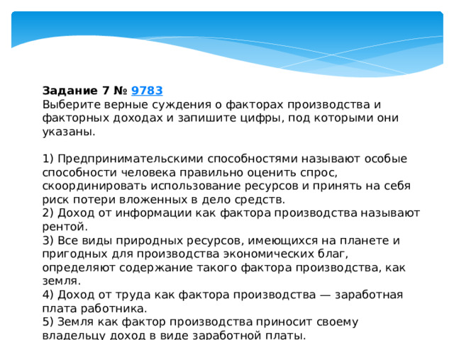 Задание 7 №  9783 Выберите верные суждения о факторах производства и факторных доходах и запишите цифры, под которыми они указаны.   1) Предпринимательскими способностями называют особые способности человека правильно оценить спрос, скоординировать использование ресурсов и принять на себя риск потери вложенных в дело средств. 2) Доход от информации как фактора производства называют рентой. 3) Все виды природных ресурсов, имеющихся на планете и пригодных для производства экономических благ, определяют содержание такого фактора производства, как земля. 4) Доход от труда как фактора производства — заработная плата работника. 5) Земля как фактор производства приносит своему владельцу доход в виде заработной платы. 