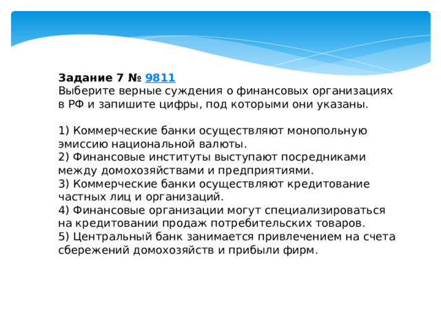 Задание 7 №  9811 Выберите верные суждения о финансовых организациях в РФ и запишите цифры, под которыми они указаны.   1) Коммерческие банки осуществляют монопольную эмиссию национальной валюты. 2) Финансовые институты выступают посредниками между домохозяйствами и предприятиями. 3) Коммерческие банки осуществляют кредитование частных лиц и организаций. 4) Финансовые организации могут специализироваться на кредитовании продаж потребительских товаров. 5) Центральный банк занимается привлечением на счета сбережений домохозяйств и прибыли фирм. 