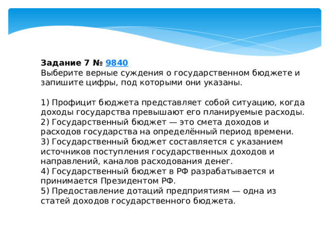 Задание 7 №  9840 Выберите верные суждения о государственном бюджете и запишите цифры, под которыми они указаны.   1) Профицит бюджета представляет собой ситуацию, когда доходы государства превышают его планируемые расходы. 2) Государственный бюджет — это смета доходов и расходов государства на определённый период времени. 3) Государственный бюджет составляется с указанием источников поступления государственных доходов и направлений, каналов расходования денег. 4) Государственный бюджет в РФ разрабатывается и принимается Президентом РФ. 5) Предоставление дотаций предприятиям — одна из статей доходов государственного бюджета. 