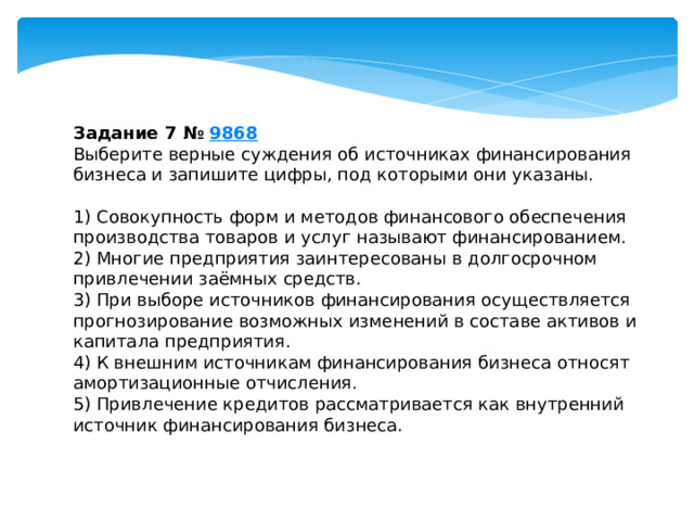 задание 7 № 9868 выберите верные суждения об источниках финансирования бизнеса и запишите цифры, под которыми они указаны. 1) совокупность форм и методов финансового обеспечения производства товаров и услуг называют финансированием. 2) многие предприятия заинтересованы в долгосрочном привлечении заёмных средств. 3) при выборе источников финансирования осуществляется прогнозирование возможных изменений в составе активов и капитала предприятия. 4) к внешним источникам финансирования бизнеса относят амортизационные отчисления. 5) привлечение кредитов рассматривается как внутренний источник финансирования бизнеса. 