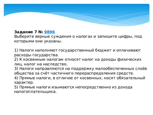 задание 7 № 9896 выберите верные суждения о налогах и запишите цифры, под которыми они указаны. 1) налоги наполняют государственный бюджет и оплачивают расходы государства. 2) к косвенным налогам относят налог на доходы физических лиц, налог на наследство. 3) налоги направляются на поддержку малообеспеченных слоёв общества за счёт частичного перераспределения средств. 4) прямые налоги, в отличие от косвенных, носят обязательный характер. 5) прямые налоги изымаются непосредственно из дохода налогоплательщика. 