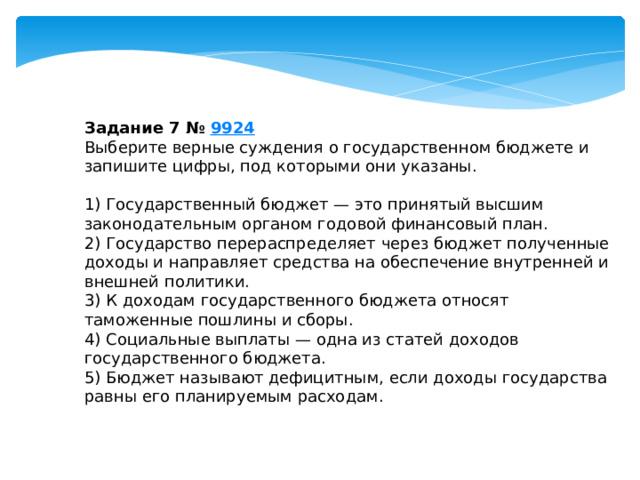 задание 7 № 9924 выберите верные суждения о государственном бюджете и запишите цифры, под которыми они указаны. 1) государственный бюджет — это принятый высшим законодательным органом годовой финансовый план. 2) государство перераспределяет через бюджет полученные доходы и направляет средства на обеспечение внутренней и внешней политики. 3) к доходам государственного бюджета относят таможенные пошлины и сборы. 4) социальные выплаты — одна из статей доходов государственного бюджета. 5) бюджет называют дефицитным, если доходы государства равны его планируемым расходам. 