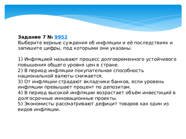 задание 7 № 9952 выберите верные суждения об инфляции и её последствиях и запишите цифры, под которыми они указаны. 1) инфляцией называют процесс долговременного устойчивого повышения общего уровня цен в стране. 2) в период инфляции покупательная способность национальной валюты снижается. 3) от инфляции страдают вкладчики банков, если уровень инфляции превышает процент по депозитам. 4) в период высокой инфляции возрастает объём инвестиций в долгосрочные инновационные проекты. 5) экономисты рассматривают дефицит товаров как один из видов инфляции. 