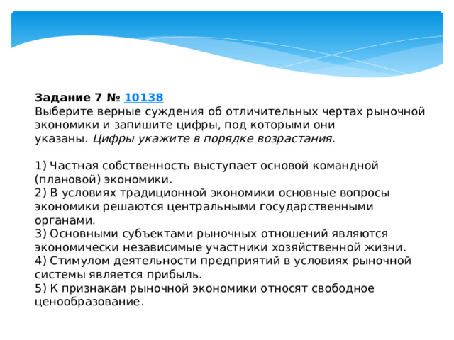 Задание 7 №  10138 Выберите верные суждения об отличительных чертах рыночной экономики и запишите цифры, под которыми они указаны.  Цифры укажите в порядке возрастания.   1) Частная собственность выступает основой командной (плановой) экономики. 2) В условиях традиционной экономики основные вопросы экономики решаются центральными государственными органами. 3) Основными субъектами рыночных отношений являются экономически независимые участники хозяйственной жизни. 4) Стимулом деятельности предприятий в условиях рыночной системы является прибыль. 5) К признакам рыночной экономики относят свободное ценообразование. 