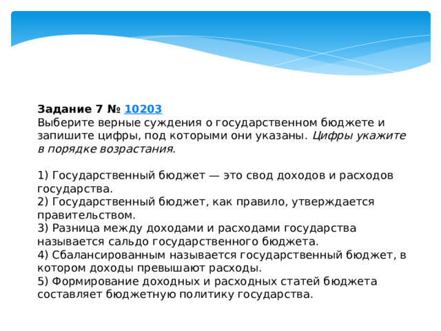 задание 7 № 10203 выберите верные суждения о государственном бюджете и запишите цифры, под которыми они указаны. цифры укажите в порядке возрастания. 1) государственный бюджет — это свод доходов и расходов государства. 2) государственный бюджет, как правило, утверждается правительством. 3) разница между доходами и расходами государства называется сальдо государственного бюджета. 4) сбалансированным называется государственный бюджет, в котором доходы превышают расходы. 5) формирование доходных и расходных статей бюджета составляет бюджетную политику государства. 