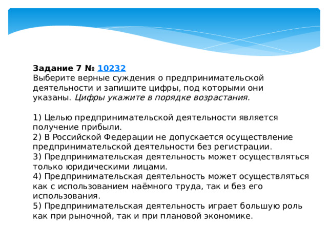 Задание 7 №  10232 Выберите верные суждения о предпринимательской деятельности и запишите цифры, под которыми они указаны.  Цифры укажите в порядке возрастания.   1) Целью предпринимательской деятельности является получение прибыли. 2) В Российской Федерации не допускается осуществление предпринимательской деятельности без регистрации. 3) Предпринимательская деятельность может осуществляться только юридическими лицами. 4) Предпринимательская деятельность может осуществляться как с использованием наёмного труда, так и без его использования. 5) Предпринимательская деятельность играет большую роль как при рыночной, так и при плановой экономике. 