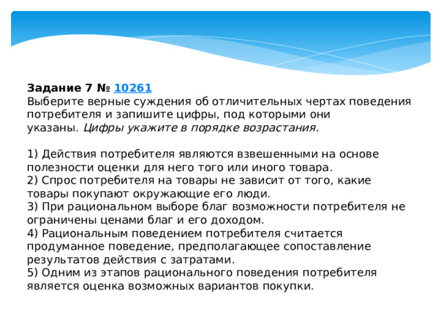 Задание 7 №  10261 Выберите верные суждения об отличительных чертах поведения потребителя и запишите цифры, под которыми они указаны.  Цифры укажите в порядке возрастания.   1) Действия потребителя являются взвешенными на основе полезности оценки для него того или иного товара. 2) Спрос потребителя на товары не зависит от того, какие товары покупают окружающие его люди. 3) При рациональном выборе благ возможности потребителя не ограничены ценами благ и его доходом. 4) Рациональным поведением потребителя считается продуманное поведение, предполагающее сопоставление результатов действия с затратами. 5) Одним из этапов рационального поведения потребителя является оценка возможных вариантов покупки. 