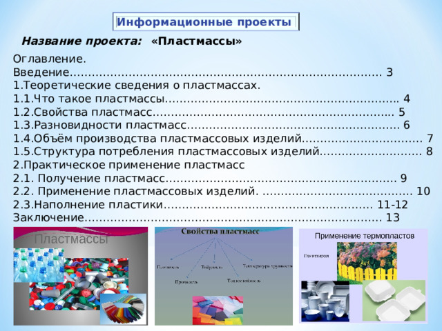 Информационные проекты «Пластмассы» Название проекта: Оглавление. Введение…………………………………………………………………………. 3 1.Теоретические сведения о пластмассах. 1.1.Что такое пластмассы…………………………………………………….... 4 1.2.Свойства пластмасс………………………………………………………... 5 1.3.Разновидности пластмасс…………………………………………………. 6 1.4.Объём производства пластмассовых изделий…………………………… 7 1.5.Структура потребления пластмассовых изделий………………………. 8 2.Практическое применение пластмасс 2.1. Получение пластмасс……………………………………………………… 9 2.2. Применение пластмассовых изделий. ………………………………….. 10 2.3.Наполнение пластики………………………………………………… 11-12 Заключение……………………………………………………………………... 13 