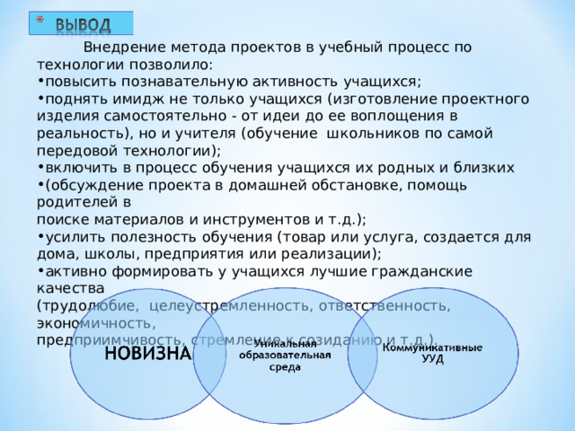           Внедрение метода проектов в учебный процесс по технологии позволило: повысить познавательную активность учащихся; поднять имидж не только учащихся (изготовление проектного изделия самостоятельно - от идеи до ее воплощения в реальность), но и учителя (обучение  школьников по самой передовой технологии); включить в процесс обучения учащихся их родных и близких (обсуждение проекта в домашней обстановке, помощь родителей в  поиске материалов и инструментов и т.д.); усилить полезность обучения (товар или услуга, создается для дома, школы, предприятия или реализации); активно формировать у учащихся лучшие гражданские качества  (трудолюбие,  целеустремленность, ответственность, экономичность,  предприимчивость, стремление к созиданию и т.д.). 