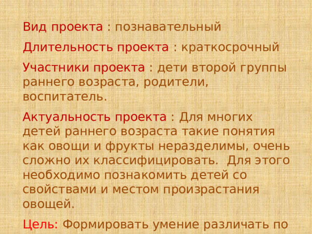 Вид проекта : познавательный Длительность проекта : краткосрочный Участники проекта : дети второй группы раннего возраста, родители, воспитатель. Актуальность проекта : Для многих детей раннего возраста такие понятия как овощи и фрукты неразделимы, очень сложно их классифицировать. Для этого необходимо познакомить детей со свойствами и местом произрастания овощей. Цель: Формировать умение различать по внешнему виду некоторые овощи. 